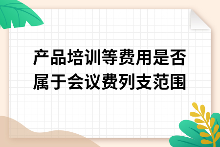 产品培训等费用是否属于会议费列支范围